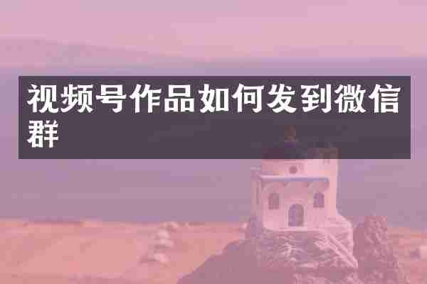 视频号作品如何发到微信群