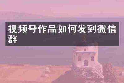 视频号作品如何发到微信群