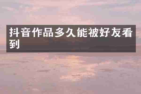 抖音作品多久能被好友看到