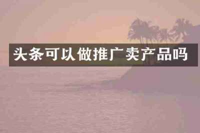 头条可以做推广卖产品吗