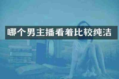 哪个男主播看着比较纯洁