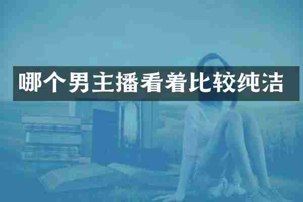 哪个男主播看着比较纯洁