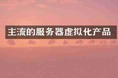主流的服务器虚拟化产品