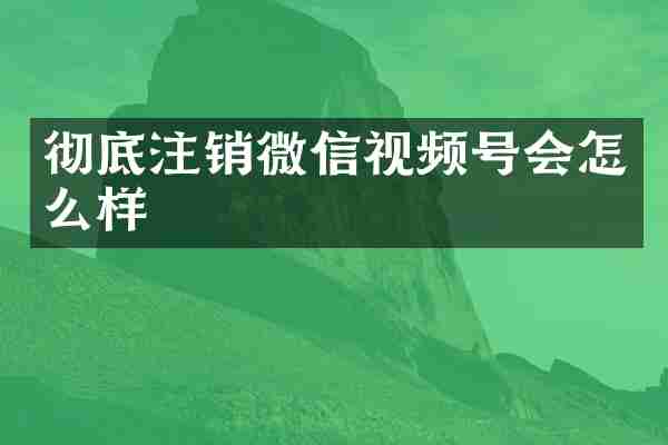 彻底注销微信视频号会怎么样