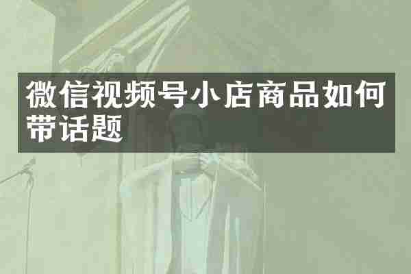微信视频号小店商品如何带话题