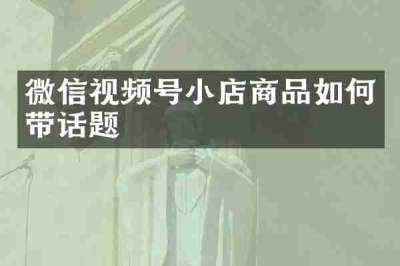 微信视频号小店商品如何带话题