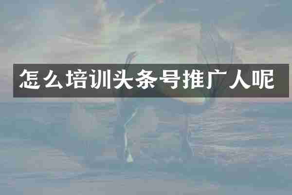 怎么培训头条号推广人呢