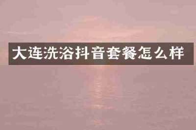 大连洗浴抖音套餐怎么样