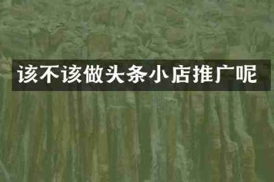 该不该做头条小店推广呢
