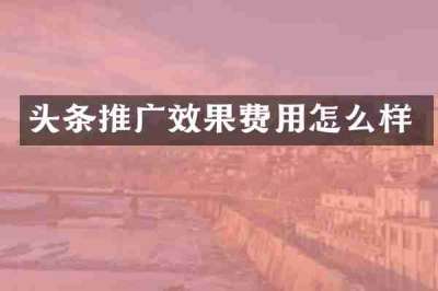 头条推广效果费用怎么样