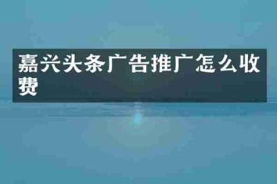 嘉兴头条广告推广怎么收费