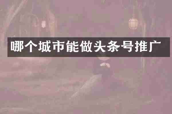 哪个城市能做头条号推广