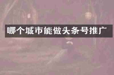 哪个城市能做头条号推广