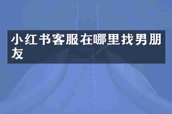 小红书客服在哪里找男朋友