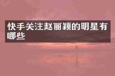 快手关注赵丽颖的明星有哪些