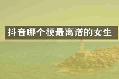 抖音哪个梗最离谱的女生