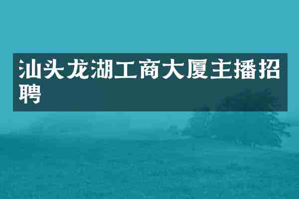 汕头龙湖工商大厦主播招聘