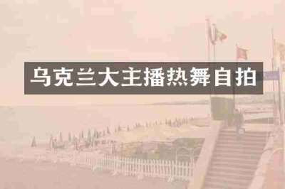 乌克兰大主播热舞自拍