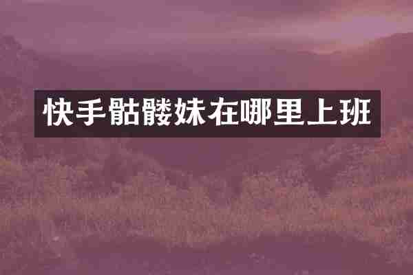 快手骷髅妹在哪里上班