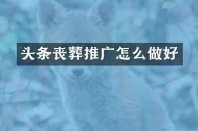 头条丧葬推广怎么做好