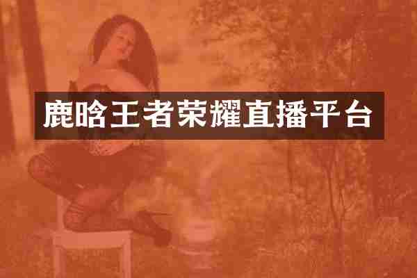鹿晗王者荣耀直播平台