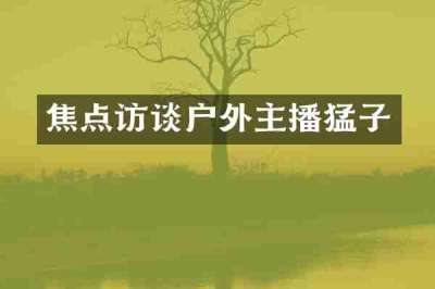 焦点访谈户外主播猛子