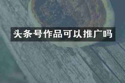 头条号作品可以推广吗