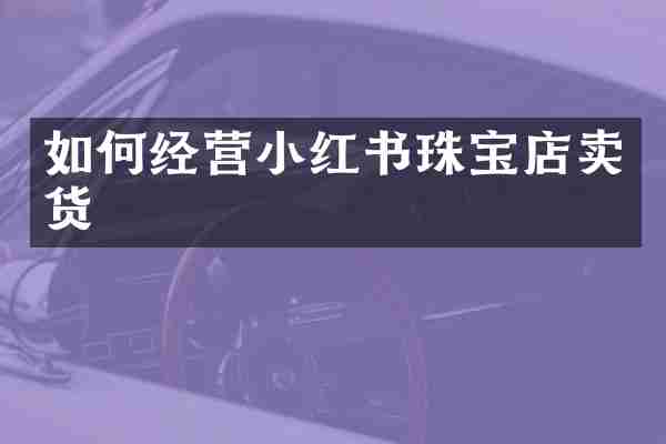 如何经营小红书珠宝店卖货