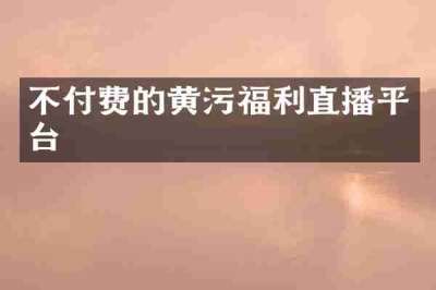 不付费的黄污福利直播平台