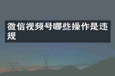 微信视频号哪些操作是违规