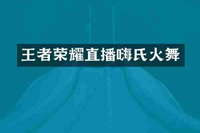 王者荣耀直播嗨氏火舞