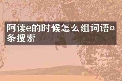 阿读e的时候怎么组词语头条搜索