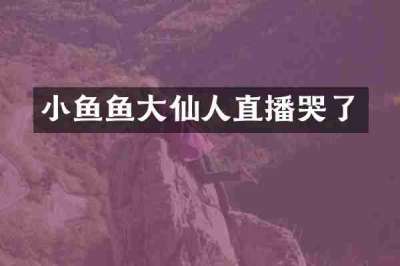 小鱼鱼大仙人直播哭了
