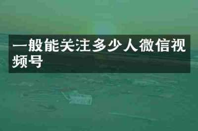 一般能关注多少人微信视频号