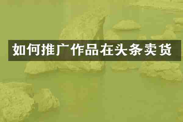 如何推广作品在头条卖货