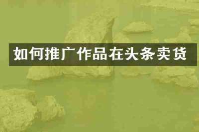 如何推广作品在头条卖货