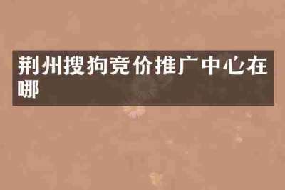 荆州搜狗竞价推广中心在哪