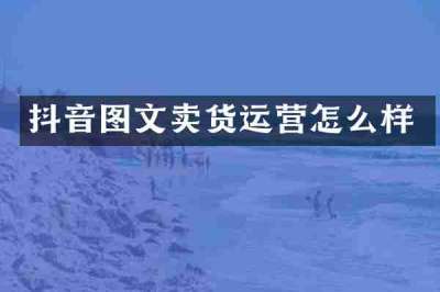 抖音图文卖货运营怎么样
