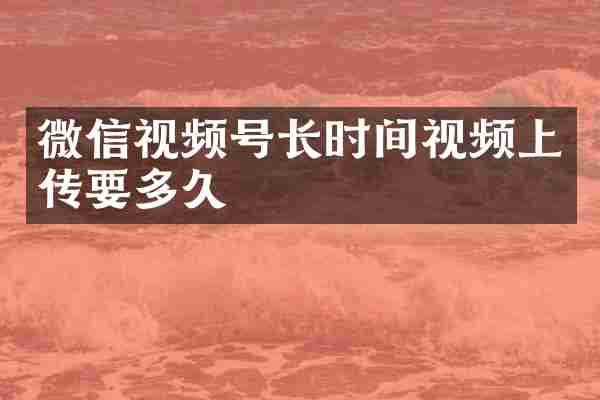 微信视频号长时间视频上传要多久
