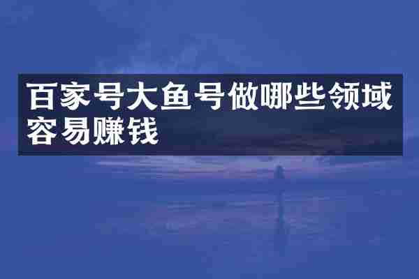 百家号大鱼号做哪些领域容易赚钱