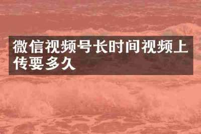 微信视频号长时间视频上传要多久