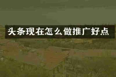 头条现在怎么做推广好点