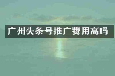 广州头条号推广费用高吗