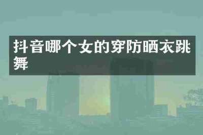 抖音哪个女的穿防晒衣跳舞