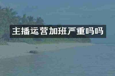 主播运营加班严重吗吗