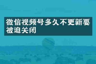 微信视频号多久不更新要被迫关闭