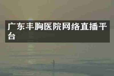 广东丰胸医院网络直播平台