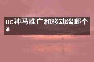 uc神马推广和移动端哪个好