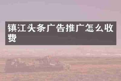 镇江头条广告推广怎么收费