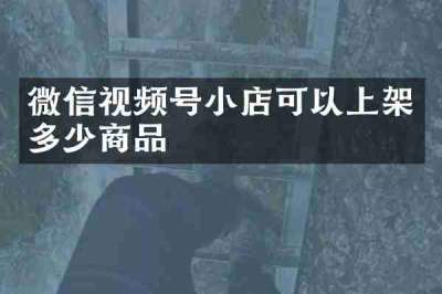 微信视频号小店可以上架多少商品